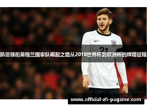 凯恩领衔英格兰国家队崛起之路从2018世界杯到欧洲杯的辉煌征程 凯恩领衔英格兰国家队崛起之路从2018世界杯到欧洲杯的辉煌征程