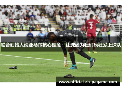 联合创始人谈亚马尔核心理念:让球迷为我们疯狂爱上球队 联合创始人谈亚马尔核心理念:让球迷为我们疯狂爱上球队