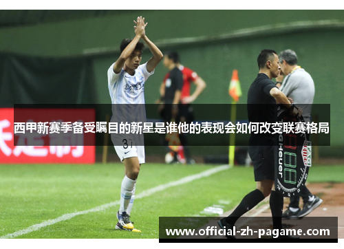 西甲新赛季备受瞩目的新星是谁他的表现会如何改变联赛格局 西甲新赛季备受瞩目的新星是谁他的表现会如何改变联赛格局
