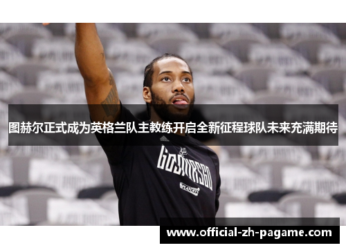 图赫尔正式成为英格兰队主教练开启全新征程球队未来充满期待 图赫尔正式成为英格兰队主教练开启全新征程球队未来充满期待