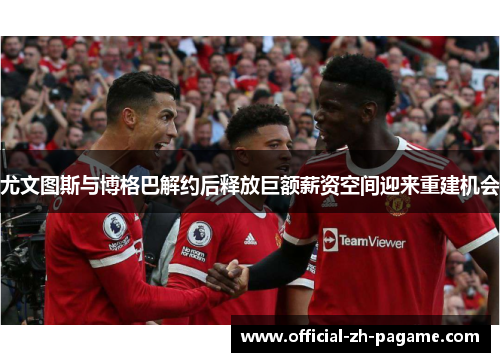 尤文图斯与博格巴解约后释放巨额薪资空间迎来重建机会