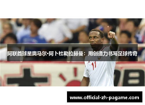 阿联酋球星奥马尔·阿卜杜勒拉赫曼:用创造力书写足球传奇 阿联酋球星奥马尔·阿卜杜勒拉赫曼:用创造力书写足球传奇