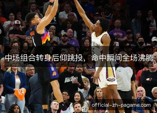 中场组合转身后仰跳投，命中瞬间全场沸腾