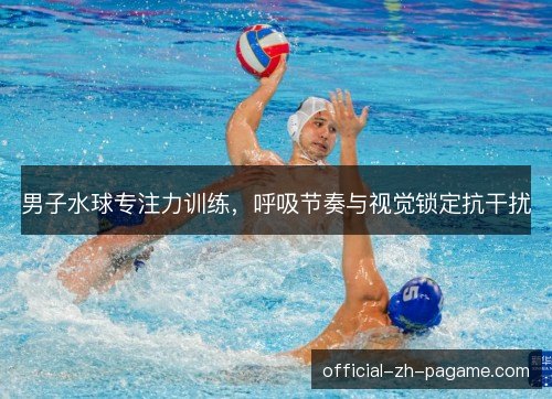 男子水球专注力训练,呼吸节奏与视觉锁定抗干扰 男子水球专注力训练,呼吸节奏与视觉锁定抗干扰